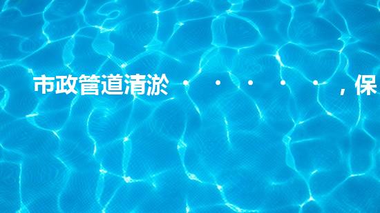 市政管道清淤，保障城市暢通無阻